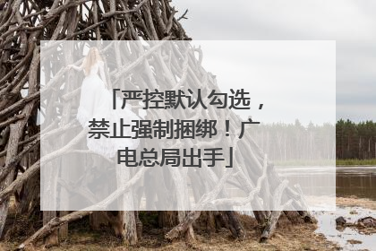 严控默认勾选，禁止强制捆绑！广电总局出手